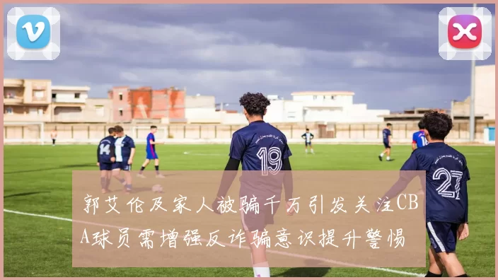 郭艾伦及家人被骗千万引发关注CBA球员需增强反诈骗意识提升警惕
