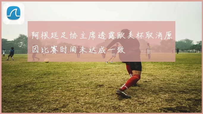 阿根廷足协主席透露欧美杯取消原因比赛时间未达成一致