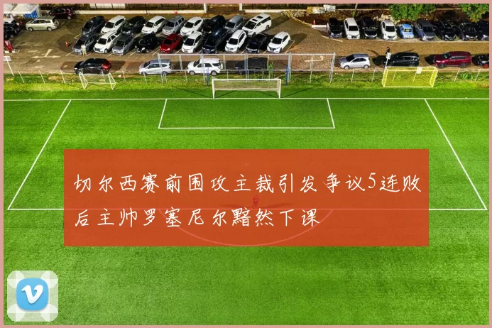 切尔西赛前围攻主裁引发争议5连败后主帅罗塞尼尔黯然下课