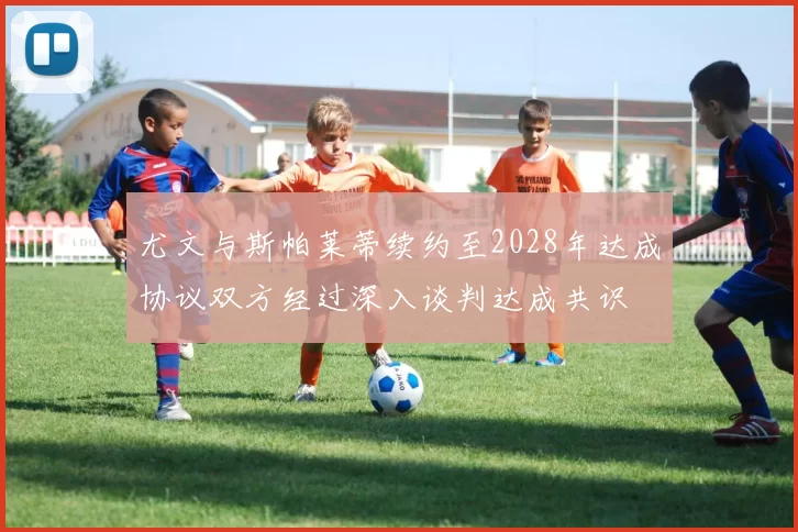尤文与斯帕莱蒂续约至2028年达成协议双方经过深入谈判达成共识