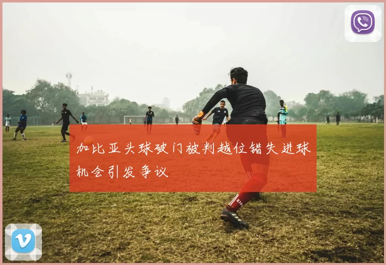 加比亚头球破门被判越位错失进球机会引发争议