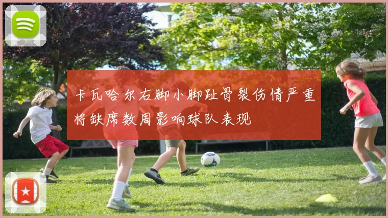 卡瓦哈尔右脚小脚趾骨裂伤情严重将缺席数周影响球队表现