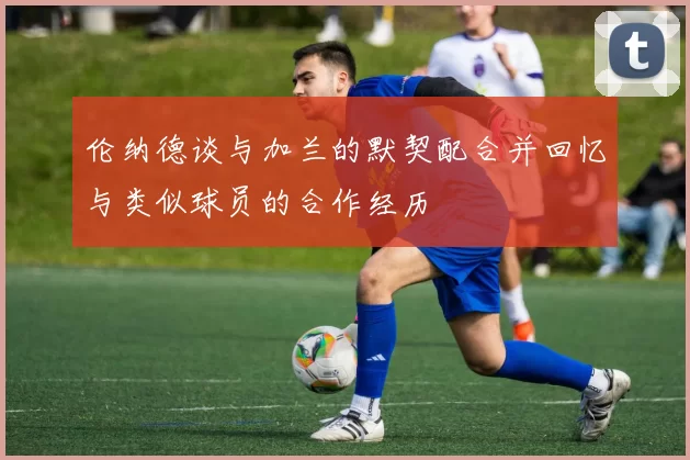 伦纳德谈与加兰的默契配合并回忆与类似球员的合作经历