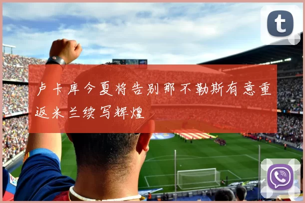 卢卡库今夏将告别那不勒斯有意重返米兰续写辉煌