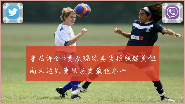 鲁尼评价B费表现称其为顶级球员但尚未达到曼联历史最佳水平