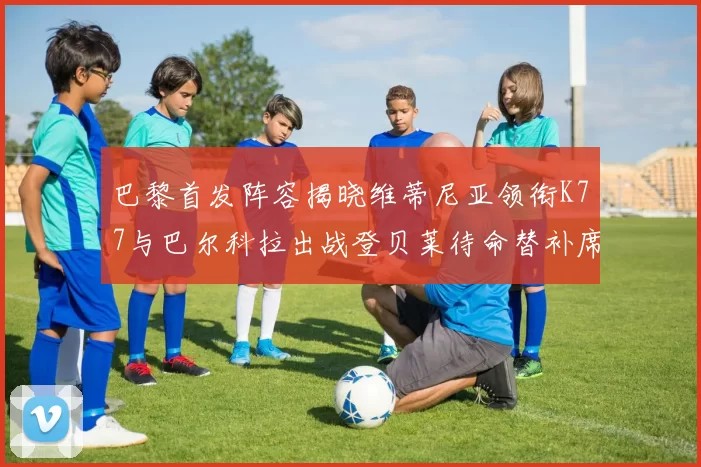 巴黎首发阵容揭晓维蒂尼亚领衔K77与巴尔科拉出战登贝莱待命替补席