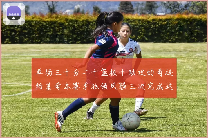 单场三十分二十篮板十助攻的奇迹约基奇本赛季独领风骚三次完成这一壮举