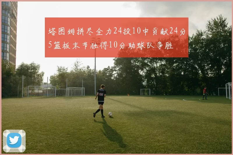 塔图姆拼尽全力24投10中贡献24分5篮板末节独得10分助球队争胜