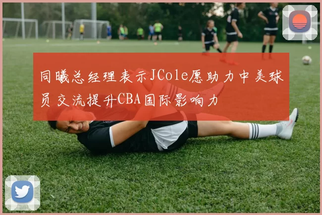 同曦总经理表示JCole愿助力中美球员交流提升CBA国际影响力