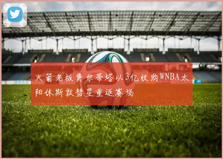 火箭老板费尔蒂塔以3亿收购WNBA太阳休斯敦彗星重返赛场