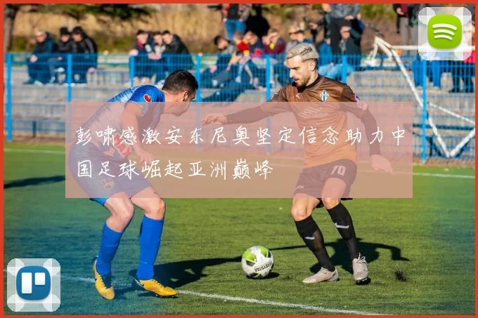 彭啸感激安东尼奥坚定信念助力中国足球崛起亚洲巅峰