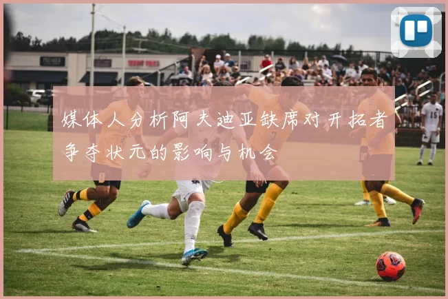 媒体人分析阿夫迪亚缺席对开拓者争夺状元的影响与机会