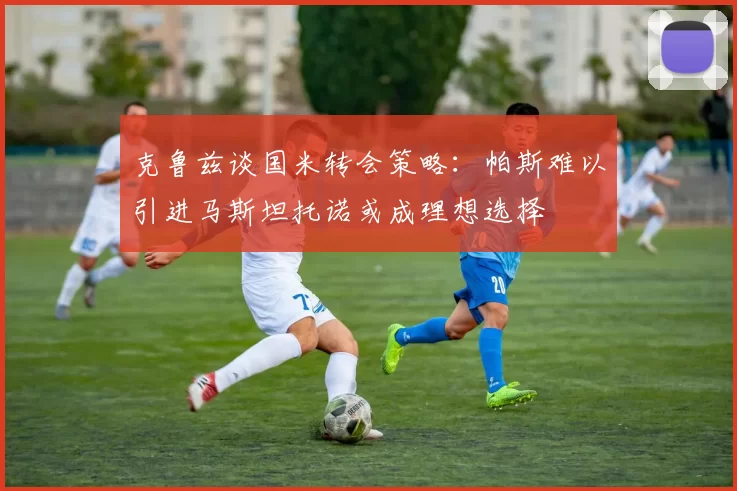 克鲁兹谈国米转会策略：帕斯难以引进马斯坦托诺或成理想选择