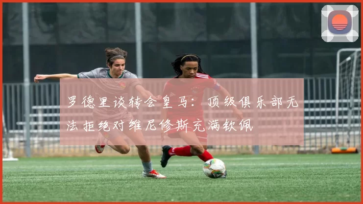 罗德里谈转会皇马：顶级俱乐部无法拒绝对维尼修斯充满钦佩