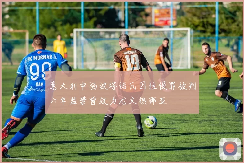 意大利中场波塔诺瓦因性侵罪被判六年监禁曾效力尤文热那亚