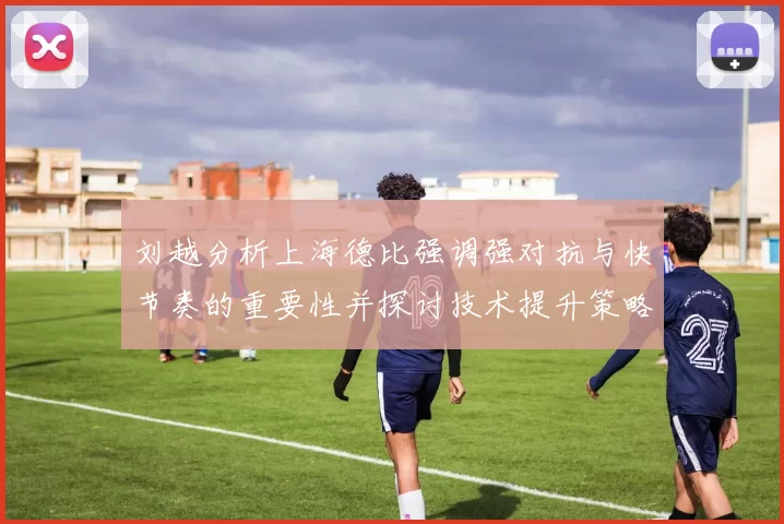 刘越分析上海德比强调强对抗与快节奏的重要性并探讨技术提升策略