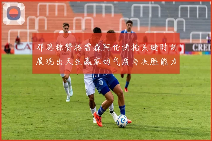 邓恩称赞格雷森阿伦拼抢关键时刻展现出天生赢家的气质与决胜能力