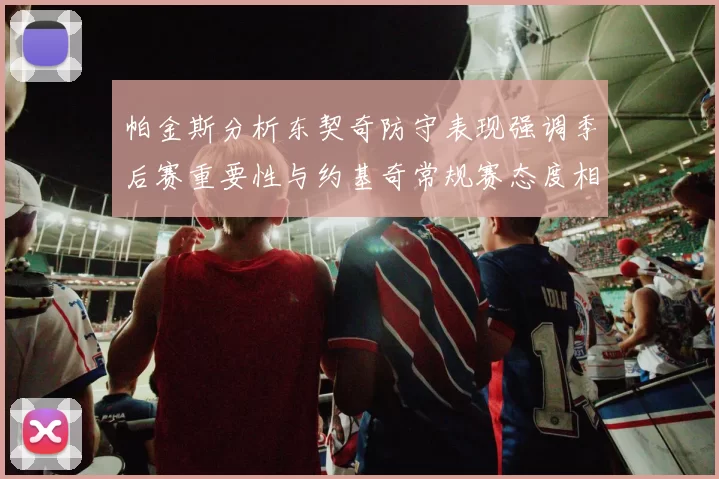 帕金斯分析东契奇防守表现强调季后赛重要性与约基奇常规赛态度相似