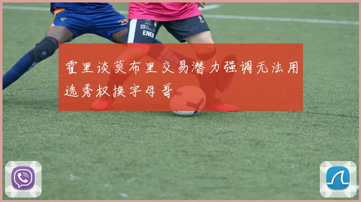 霍里谈莫布里交易潜力强调无法用选秀权换字母哥