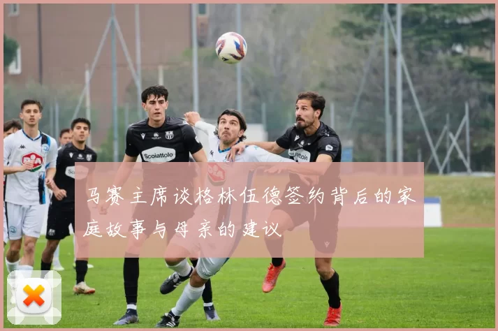 马赛主席谈格林伍德签约背后的家庭故事与母亲的建议