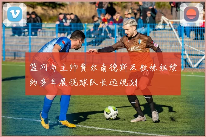 篮网与主帅费尔南德斯及教练组续约多年展现球队长远规划