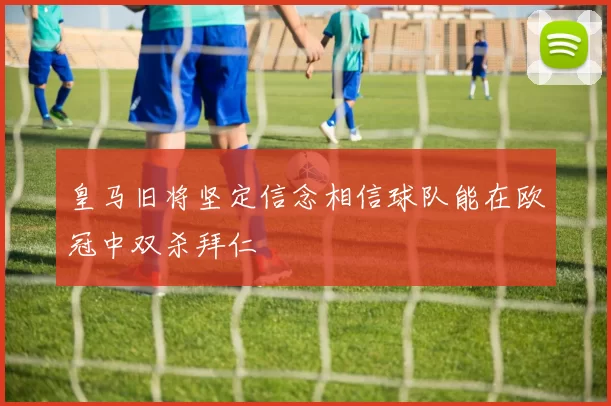 皇马旧将坚定信念相信球队能在欧冠中双杀拜仁