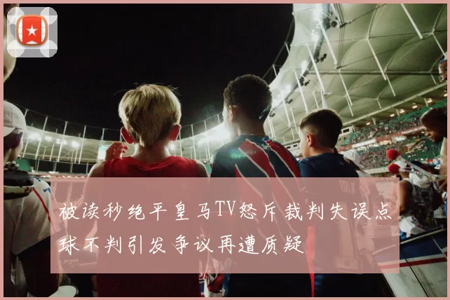 被读秒绝平皇马TV怒斥裁判失误点球不判引发争议再遭质疑