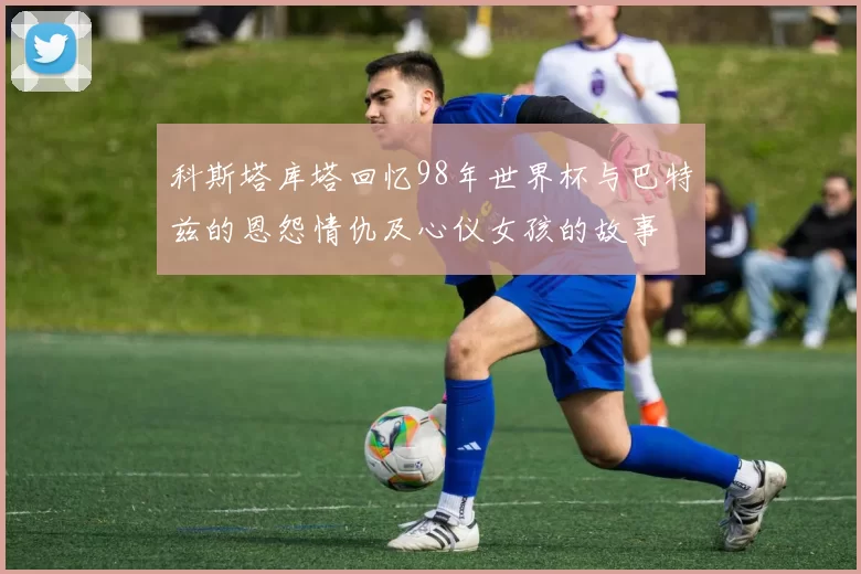 科斯塔库塔回忆98年世界杯与巴特兹的恩怨情仇及心仪女孩的故事