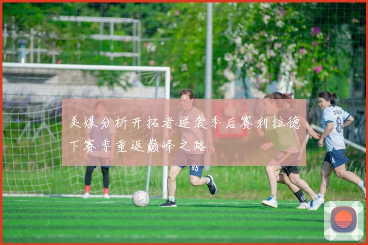 美媒分析开拓者逆袭季后赛利拉德下赛季重返巅峰之路