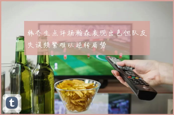 韩乔生点评杨瀚森表现出色但队友失误频繁难以逆转局势
