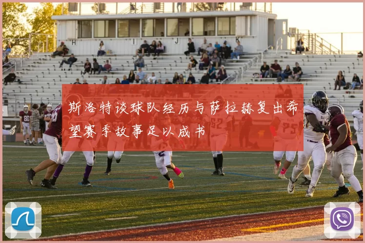 斯洛特谈球队经历与萨拉赫复出希望赛季故事足以成书