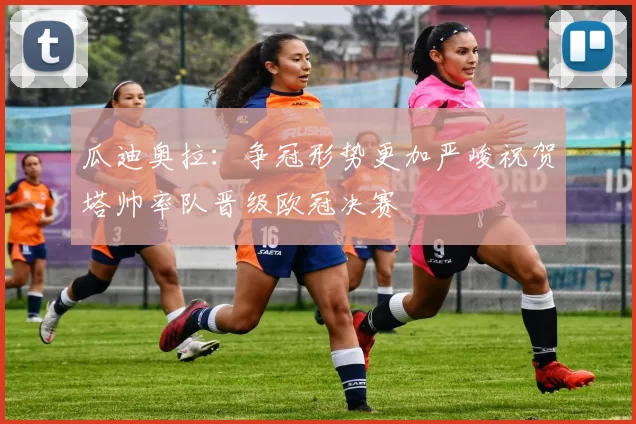 瓜迪奥拉：争冠形势更加严峻祝贺塔帅率队晋级欧冠决赛